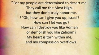 7 For my people are determined to desert me.
They call me the Most High,
but they don’t truly honor me.
8 “Oh, how can I give you up, Israel?
How can I let you go?
How can I destroy you like Admah
or demolish you like Zeboiim?
My heart is torn within me,
and my compassion overflows.
 