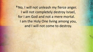 9 No, I will not unleash my fierce anger.
I will not completely destroy Israel,
for I am God and not a mere mortal.
I am the Holy One living among you,
and I will not come to destroy.
 