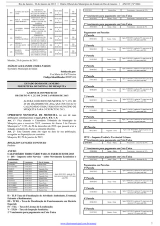 Rio de Janeiro , 30 de Janeiro de 2013 • Diário Oficial dos Municípios do Estado do Rio de Janeiro • ANO IV | Nº 0844
www.diariomunicipal.com.br/aemerj 7
473
ELAINE DA SILVA
LAGE
TERAPEUTA
OCUPACIONAL DO
NÚCLEO DE APOIO A
SAÚDE DA FAMÍLIA
20h
01/01/2013
a
30/06/2013
13/13
R$
1.600,00
474
KEILA EUGENIA
LIMA MORAES
ASSISTENTE SOCIAL
DO NÚCLEO DE
APOIO A SAÚDE DA
FAMÍLIA
40h
01/01/2013
a
30/06/2013
13/13
R$
3.200,00
475
LEANDRO DOMIS
DA SILVA
PROFESSOR DE
EDUCAÇÃO FÍSICA
DO NÚCLEO DE
APOIO A SAÚDE DA
FAMÍLIA
40h
01/01/2013
a
30/06/2013
13/13
R$
3.200,00
476
MARINA
NAPOLEÃO PÊGO
TERAPEUTA
OCUPACIONAL DO
NÚCLEO DE APOIO A
SAÚDE DA FAMÍLIA
20h
01/01/2013
a
30/06/2013
13/13
R$
1.600,00
477
MONICA
CAVALCANTE DI
LELLO
FARMACÊUTICA DO
NÚCLEO DE APOIO A
SAÚDE DA FAMÍLIA
40h
01/01/2013
a
30/06/2013
13/13
R$
3.200,00
478
RAQUEL LEAL
BATISTA
CASEMIRO
COORDENADORA DA
ATENÇÃO BÁSICA,
ESTRATÉGIA SAÚDE
DA FAMÍLIA E NASF
40h
01/01/2013
a
30/06/2013
13/13
R$
3.800,00
Mendes, 20 de janeiro de 2013.
MÁRCIO ALEXANDRE TERRA PASSOS
Secretário Municipal de Sáúde
Publicado por:
Eva Maria do Val Teixeira
Código Identificador:B98F5416
ESTADO DO RIO DE JANEIRO
PREFEITURA MUNICIPAL DE MESQUITA
GABINETE DO PREFEITO
DECRETO Nº 1.212 DE 29 DE JANEIRO DE 2013
ALTERA O DECRETO MUNICIPAL N.º 1.193, DE
20 DE DEZEMBRO DE 2012, QUE INSTITUIU O
CALENDÁRIO TRIBUTÁRIO DO MUNICÍPIO DE
MESQUITA PARA O EXERCÍCIO 2013.
OPREFEITO MUNICIPAL DE MESQUITA, no uso de suas
atribuições constitucionais e legais,D E C R E T A:
Art. 1º- Fica alterado o Calendário Tributário do Município de
Mesquita para o exercício 2013, constante do Anexo I do Decreto
Municipal n.º 1.193, de 20 de dezembro de 2012, que passará a ter a
redação constante do Anexo ao presente Decreto.
Art. 2º- Este Decreto entra em vigor na data de sua publicação,
revogadas as disposições em contrário.
Mesquita, RJ, 29 de janeiro de 2013.
ROGELSON SANCHES FONTOURA
Prefeito
ANEXO
CALENDÁRIO TRIBUTÁRIO PARA O EXERCICIO DE 2013
I - ISS – Imposto sobre Serviço – sobre Movimento Econômico e
Autônomo.
Competência Vencimento Dia da Semana
Após 30/03/2012, multa de 5%
mais juros de mora de 1,0% para
cada Mês
JANEIRO 15/02/2013 Sexta-Feira
FEVEREIRO 15/03/2013 Sexta-Feira
MARCO 15/04/2013 Segunda-Feira
ABRIL 15/05/2013 Quarta-Feira
MAIO 17/06/2013 Segunda-Feira
JUNHO 15/07/2013 Segunda-Feira
JULHO 15/08/2013 Quinta-Feira
AGOSTO 16/09/2013 Segunda-Feira
SETEMBRO 15/10/2013 Terça-Feira
OUTUBRO 18/11/2013 Segunda-Feira
NOVEMBRO 16/12/2013 Segunda-Feira
DEZEMBRO 15/01/2014 Quarta-Feira
II - TLF-Taxa de Fiscalização de Atividade Ambulante, Eventual,
Feirante e Rudimentar;
III - TCRL - Taxa de Fiscalização de Funcionamento em Horário
Especial;
IV - TLL – Taxa de Licença de Localização;
V - TXIS – Taxa de Inspeção Sanitária;
1º Vencimento para pagamento em Cota Única
22/02/2013 Quinta-feira Vencimento – desconto de 15%
2º Vencimento para pagamento em Cota Única
28/02/2013 Quinta – Feira Vencimento – desconto de 10%
3º Vencimento para pagamento em Cota Única
29/03/2013 Sexta – Feira Vencimento – desconto de 5%
Pagamentos em Parcelas
1ª Parcela
29/03/2013 Sexta – Feira
Após 29/03/2013, multa de 5% mais juros de
mora de 1,0% para cada Mês
2ª Parcela
30/04/2013 Terça – Feira
Após 30/04/2013, multa de 5% mais juros de
mora de 1,0% para cada Mês
3ª Parcela
31/05/2013 Sexta – Feira
Após 31/05/2013, multa de 5% mais juros de
mora de 1,0% para cada Mês
4ª Parcela
28/06/2013 Sexta – Feira
Após 28/06/2013, multa de 5% mais juros de
mora de 1,0% para cada Mês
5ª Parcela
31/07/2013 Quarta – Feira
Após 31/07/2013, multa de 5% mais juros de
mora de 1,0% para cada Mês
6ª Parcela
30/08/2013 Sexta – Feira
Após 31/08/2013, multa de 5% mais juros de
mora de 1,0% para cada Mês
7ª Parcela
30/09/2013 Segunda – Feira
Após 30/09/2013, multa de 5% mais juros de
mora de 1,0% para cada Mês
8ª Parcela
31/10/2013 Quinta – Feira
Após 31/10/2013, multa de 5% mais juros de
mora de 1,0% para cada Mês
9ª Parcela
29/11/2013 Sexta – Feira
Após, 29/11/2013, multa de 5% mais juros de
mora de 1% para cada mês
10ª Parcela
30/12/2013 Segunda – Feira
Após o dia 30/12/2013, pagável apenas em
divida ativa
IPTU – Imposto Predial e Territorial Urbano
1º Vencimento para pagamento em Cota Única
22/02/2013 Sexta – Feira Vencimento – desconto de 15%
2º Vencimento para pagamento em Cota Única
15/03/2013 Sexta – Feira Vencimento – desconto de 10%
3º Vencimento para pagamento em Cota Única
29/03/2013 Sexta – Feira Vencimento – desconto de 5%
Pagamentos em Parcelas
1ª Parcela
29/03/2013 Sexta – Feira
Após 29/03/2013, multa de 5% mais juros de
mora de 1,0% para cada Mês
2ª Parcela
30/04/2013 Terça – Feira
Após 30/04/2013, multa de 5% mais juros de
mora de 1,0% para cada Mês
3ª Parcela
31/05/2013 Sexta – Feira
Após 31/05/2013, multa de 5% mais juros de
mora de 1,0% para cada Mês
4ª Parcela
28/06/2013 Sexta – Feira
Após 28/06/2013, multa de 5% mais juros de
mora de 1,0% para cada Mês
5ª Parcela
31/07/2013 Quarta – Feira
Após 31/07/2013, multa de 5% mais juros de
mora de 1,0% para cada Mês
 