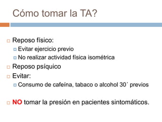 Cómo tomar la TA?Reposo físico:Evitar ejercicio previoNo realizar actividad física isométricaReposo psíquicoEvitar:Consumo de cafeína, tabaco o alcohol 30´ previosNO tomar la presión en pacientes sintomáticos.