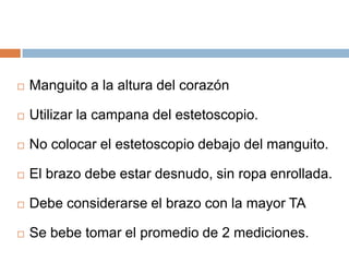 Manguito a la altura del corazónUtilizar la campana del estetoscopio.No colocar el estetoscopio debajo del manguito.El brazo debe estar desnudo, sin ropa enrollada.Debe considerarse el brazo con la mayor TASe bebe tomar el promedio de 2 mediciones.