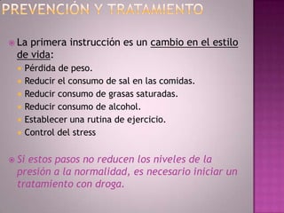  La primera instrucción es un cambio en el estilo
  de vida:
     Pérdida de peso.
     Reducir el consumo de sal en las comidas.
     Reducir consumo de grasas saturadas.
     Reducir consumo de alcohol.
     Establecer una rutina de ejercicio.
     Control del stress


 Siestos pasos no reducen los niveles de la
  presión a la normalidad, es necesario iniciar un
  tratamiento con droga.
 