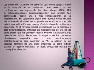    Los diuréticos tiazídicos se deberían usar como terapia inicial
    en la mayoría de los pacientes, tanto solos como en
    combinación con alguna de las otras clases (IECA, ARA
    II, betabloqueadores, calcioantagonistas) que también han
    demostrado reducir una o más complicaciones de la
    hipertensión. Se selecciona algún otro agente como terapia
    inicial cuando el diurético no puede ser usado o en caso de
    existir una indicación que hace preferible el uso de un fármaco
    específico. Si el fármaco inicial seleccionado no es tolerado o
    está contraindicado, entonces un medicamento de una de las
    otras clases que ha probado reducir eventos cardiovasculares
    debería sustituirlo. Dado que la mayoría de los pacientes
    hipertensos     requerirá    dos     o    más     medicamentos
    antihipertensivos para controlar su PA, la adición de un
    segundo fármaco de una clase diferente se debe indicar
    cuando un agente individual en dosis adecuadas fracasa en
    conseguir el objetivo.
 