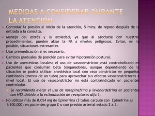    Controlar la presión al inicio de la atención, 5 mins. de reposo después de la
    entrada a la consulta.
   Manejo del estrés y la ansiedad, ya que al asociarse con nuestros
    procedimientos, pueden alzar la PA a niveles peligrosos. Evitar, en lo
    posible, situaciones estresantes.
   Usar premedicación si es necesario.
   Cambios graduales de posición para evitar hipotensión postural.
   Uso de anestésicos locales: el uso de vasoconstrictor está contraindicado en
    pacientes que consuman beta bloqueadores, aunque dependiendo de la
    situación se podría utilizar anestésico local con vaso constrictor en pequeñas
    cantidades (menos de un tubo) para aprovechar sus efectos vasoconstrictores a
    nivel local. El uso de vasoconstrictor no está contraindicado en pacientes
    controlados.
     Se recomienda evitar el uso de norepinefrina y levonordefrina en pacientes
       con HTA debido a la estimulación de receptores alfa 1.
   No utilizar más de 0.054 mg de Epinefrina (3 tubos carpule con Epinefrina al
    1:100.000) en pacientes grupo C o con presión arterial estado 2 a 3.
 