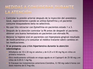    Controlar la presión arterial después de la inyección del anestésico
    local, especialmente cuando se utiliza Epinefrina y el paciente
    consume bloqueadores beta no selectivos.
   No usar hilo retractor con Epinefrina en pacientes estado 1 a 3.
   Después de la atención controlar la PA antes de despedir al paciente,
    obtener una buena hemostasia en pacientes con elevada PA.
   Mejorar la higiene oral en pacientes con hiperplasia gingival resultado
    de medicamentos y/o consultar al médico tratante sobre cambios en
    las medicaciones.
   Si se presenta una crisis hipertensiva durante la atención
    odontológica:
       Nifedipino de 10 ó 20 mg en adultos y de 0.25 a 0.50 mg/Kg en niños en
        primera instancia.
       Otro medicamento utilizado en etapa aguda es el Captopril de 25-50 mg y en
        niños de 0.05-0.1 mg/Kg.
       Si fracasan los tratamientos anteriores:Clonidina, 0.150 mg cada 6 horas con
        dosis máxima de 0.7mg/día.
 