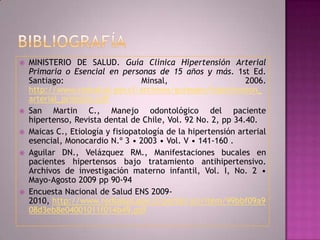    MINISTERIO DE SALUD. Guía Clínica Hipertensión Arterial
    Primaria o Esencial en personas de 15 años y más. 1st Ed.
    Santiago:                      Minsal,                     2006.
    http://www.redsalud.gov.cl/archivos/guiasges/hipertension_
    arterial_primaria.pdf
   San Martin C., Manejo odontológico del paciente
    hipertenso, Revista dental de Chile, Vol. 92 No. 2, pp 34.40.
   Maicas C., Etiología y fisiopatología de la hipertensión arterial
    esencial, Monocardio N.º 3 • 2003 • Vol. V • 141-160 .
   Aguilar DN., Velázquez RM., Manifestaciones bucales en
    pacientes hipertensos bajo tratamiento antihipertensivo.
    Archivos de investigación materno infantil, Vol. I, No. 2 •
    Mayo-Agosto 2009 pp 90-94
   Encuesta Nacional de Salud ENS 2009-
    2010, http://www.redsalud.gov.cl/portal/url/item/99bbf09a9
    08d3eb8e04001011f014b49.pdf
 