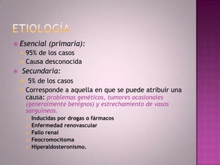    Esencial (primaria):
     95% de los casos
     Causa desconocida
   Secundaria:
     5% de los casos
       Corresponde a aquella en que se puede atribuir una
        causa: problemas genéticos, tumores ocasionales
        (generalmente benignos) y estrechamiento de vasos
        sanguíneos.
           Inducidas por drogas o fármacos
           Enfermedad renovascular
           Fallo renal
           Feocromocitoma
           Hiperaldosteronismo.
 