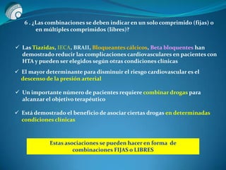 6 . ¿Las combinaciones se deben indicar en un solo comprimido (fijas) o
en múltiples comprimidos (libres)?
 Las Tiazidas, IECA, BRAII, Bloqueantes cálcicos, Beta bloquentes han
demostrado reducir las complicaciones cardiovasculares en pacientes con
HTA y pueden ser elegidos según otras condiciones clínicas
 El mayor determinante para disminuir el riesgo cardiovascular es el
descenso de la presión arterial
 Un importante número de pacientes requiere combinar drogas para
alcanzar el objetivo terapéutico
 Está demostrado el beneficio de asociar ciertas drogas en determinadas
condiciones clínicas
Estas asociaciones se pueden hacer en forma de
combinaciones FIJAS o LIBRES
 