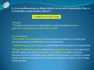 6. ¿Las combinaciones se deben indicar en un solo comprimido (fijas ) o
en múltiples comprimidos (libres)?
COMBINACIONES FIJAS
Ventajas:
* Al reducir el número de comprimidos a ingerir permite un mayor
grado de cumplimiento por parte del paciente
Inconvenientes:
* No siempre está disponible la asociación que uno desea y en la dosis que
uno desea (sujeto a lo ofrecido por los laboratorios)
* Dificultad para titular la dosis e imposibilidad de fraccionar los comprimidos
* Riesgo de sobretratamiento sobretodo en pacientes añosos con sospecha de
elevada rigidez arterial y en pacientes más frágiles, con daño o eventos
vasculares previos, particularmente diabéticos coronarios, cerebrales o renales
donde un descenso enérgico de la presión arterial puede inducir mayor riesgo
cardiovascular
 