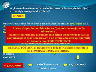 6. ¿Las combinaciones se deben indicar en un solo comprimido (fijas) o
en múltiples comprimidos (libres)?
ATENTOS!
Muchos laboratorios fabricantes de medicamentos utilizan estrategias para
alargar el período de exclusividad de una formulación y una de esas estrategias
consiste en comercializar y promover la combinación a dosis fija de dos
fármacos, uno de ellos con la patente a punto de caducar
Un medicamento puede ser seguro, eficaz y de calidad pero
pierde todos sus atributos si no es accesible
30% de la
población
adulta HTA
+ 10.000.000 50% Efectores Públicos
+ 5.000.000+ 60% necesitará
combinaciones
+ 3.000.000
En SALUD PÚBLICA, el tratamiento de la HTA es más accesible si
las COMBINACIONES son LIBRES
Apesar de que las combinaciones fijas podrían mejorar la
adherencia…
En Atención Primaria es sumamente difícil disponer de todas las
combinaciones fijas necesarias y a un precio accesible que permita
un tratamiento COSTO/EFICIENTE
 