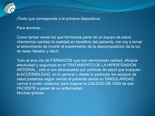 (Texto que corresponde a la próxima diapositiva)
Para terminar…
Como tantas veces los que formamos parte de un equipo de salud,
intentamos cambiar la realidad en beneficio del paciente, me voy a tomar
el atrevimiento de invertir el experimento de la descomposición de la luz
de Isaac Newton y decir:
Todo el arco iris de FÁRMACOS que han demostrado calidad, eficacia
efectividad y seguridad en el TRATAMIENTO DE LA HIPERTENSIÓN
ARTERIAL , sólo si son atravesados por políticas de salud que busquen
la ACCESIBILIDAD, en lo general y desde lo particular los equipos de
salud podamos seguir viendo al paciente desde su SINGULARIDAD,
vamos a poder colaborar para mejorar la CALIDAD DE VIDA de ese
PACIENTE a pesar de su enfermedad.
Muchas gracias
 