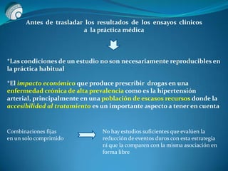 *Las condiciones de un estudio no son necesariamente reproducibles en
la práctica habitual
*El impacto económico que produce prescribir drogas en una
enfermedad crónica de alta prevalencia como es la hipertensión
arterial, principalmente en una población de escasos recursos donde la
accesibilidad al tratamiento es un importante aspecto a tener en cuenta
Combinaciones fijas
en un solo comprimido
No hay estudios suficientes que evalúen la
reducción de eventos duros con esta estrategia
ni que la comparen con la misma asociación en
forma libre
Antes de trasladar los resultados de los ensayos clínicos
a la práctica médica
 