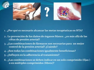 ?
1 . ¿Por qué es necesario alcanzar las metas terapéuticas en HTA?
2 . La prevención de los daños de órganos blanco , ¿es más allá de las
cifras de presión arterial?
3 . ¿Las combinaciones de fármacos son necesarias para un mejor
control de la presión arterial? ¿Cuándo?
4 . ¿Son todas las combinaciones igualmente beneficiosas?
5 . ¿Influyen en la adherencia al tratamiento?
6 . ¿Las combinaciones se deben indicar en un solo comprimido (fijas )
o en múltiples comprimidos (libres)?
 