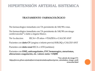 HIPERTENSIÓN ARTERIAL SISTEMICA
TRATAMIENTO FARMACOLÓGICO

Tto farmacologico inmediato con TA persistente de 160/90 o mas.
Tto farmacológico inmediato con TA persistente de 140/90 con riesgo
cardiovascular* o daño a órgano blanco.
Tto 1a eleccion:

IECA<--55 años-->TIAZIDA o CALCIO ANT

Pacientes con daño CV (angina o infarto previo) B.BLOQ y CALCIO ANT
Pacientes con daño renal IECA o ATII (sartánes)
Pacientes con DM2, anticoagulantes, EVC hemorragico, aneurismas,
alteraciones coagulación, etc. valores meta: <130/80
*Ver calculo de riesgo CV:
https://www.pfizer.es/salud/servicios/calculadoras/descripcion_calculadora_riesgo_cardi
ovascular.html

 