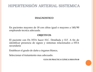 HIPERTENSIÓN ARTERIAL SISTEMICA
DIAGNOSTICO

En pacientes mayores de 18 con cifras igual o mayores a 140/90
empleando tecnica adecuada.
OBJETIVOS
El paciente con Dx HTA hacer H.C. Detallada y E.F. A fin de
identificar presencia de signos y sintomas relacionados a HTA
secundaria
Establecer el grado de daño a órganos blanco,
Seleccionar el tratamiento mas adecuado.
GUIA DE PRACTICA CLÍNICA IMSS 076 08

 