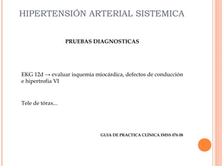 HIPERTENSIÓN ARTERIAL SISTEMICA
PRUEBAS DIAGNOSTICAS

EKG 12d → evaluar isquemia miocárdica, defectos de conducción
e hipertrofia VI

Tele de tórax...

GUIA DE PRACTICA CLÍNICA IMSS 076 08

 