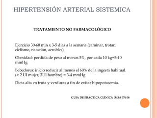 HIPERTENSIÓN ARTERIAL SISTEMICA
TRATAMIENTO NO FARMACOLÓGICO

Ejercicio 30-60 min x 3-5 dias a la semana (caminar, trotar,
ciclismo, natación, aerobics)
Obesidad: perdida de peso al menos 5%, por cada 10 kg=5-10
mmHg
Bebedores: inicio reducir al menos el 60% de la ingesta habitual.
(> 2 UI mujer, 3UI hombre) = 3-4 mmHg
Dieta alta en fruta y verduras a fin de evitar hipopotasemia.

GUIA DE PRACTICA CLÍNICA IMSS 076 08

 