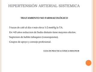HIPERTENSIÓN ARTERIAL SISTEMICA
TRATAMIENTO NO FARMACOLÓGICO

5 tazas de café al dia o más eleva 1-2 mmHg la TA.
En >45 años reduccion de Sodio dietario tiene mayores efectos.
Supresion de habito tabaquico (vasoespasmo).
Grupos de apoyo y consejo profesional.

GUIA DE PRACTICA CLÍNICA IMSS 076 08

 