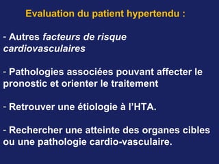 Evaluation du patient hypertendu :
- Autres facteurs de risque
cardiovasculaires
- Pathologies associées pouvant affecter le
pronostic et orienter le traitement
- Retrouver une étiologie à l’HTA.
- Rechercher une atteinte des organes cibles
ou une pathologie cardio-vasculaire.
 