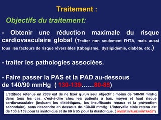 Traitement :
Objectifs du traitement:
- Obtenir une réduction maximale du risque
cardiovasculaire global (Traiter non seulement l’HTA, mais aussi
tous les facteurs de risque réversibles (tabagisme, dyslipidémie, diabète, etc.)
- traiter les pathologies associées.
- Faire passer la PAS et la PAD au-dessous
de 140/90 mmHg ( 130-139……80-85)
L'attitude retenue en 2009 est de ne fixer qu'un seul objectif : moins de 140-90 mmHg
dans tous les cas, c'est-à-dire chez les patients à bas, moyen et haut risque
cardiovasculaire (incluant les diabétiques, les insuffisants rénaux et la prévention
secondaire), sans descendre en dessous de 130-80 mmHg. L'intervalle cible retenu est
de 130 à 139 pour la systolique et de 80 à 85 pour la diastolique. ( INVEST///VALUE///ONTARGET)
 