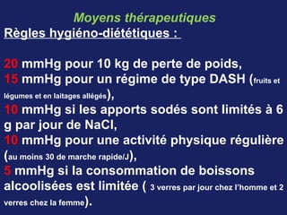 Moyens thérapeutiques
Règles hygiéno-diététiques :
20 mmHg pour 10 kg de perte de poids,
15 mmHg pour un régime de type DASH (fruits et
légumes et en laitages allégés),
10 mmHg si les apports sodés sont limités à 6
g par jour de NaCl,
10 mmHg pour une activité physique régulière
(au moins 30 de marche rapide/J),
5 mmHg si la consommation de boissons
alcoolisées est limitée ( 3 verres par jour chez l’homme et 2
verres chez la femme).
 