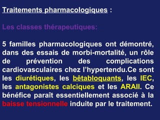 Traitements pharmacologiques :
Les classes thérapeutiques:
5 familles pharmacologiques ont démontré,
dans des essais de morbi-mortalité, un rôle
de prévention des complications
cardiovasculaires chez l’hypertendu.Ce sont
les diurétiques, les bêtabloquants, les IEC,
les antagonistes calciques et les ARAII. Ce
bénéfice paraît essentiellement associé à la
baisse tensionnelle induite par le traitement.
 