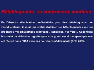 Bêtabloquants : la controverse continue
En l'absence d'indication préférentielle pour des bêtabloquants non
vasodilatateurs, il serait préférable d'utiliser des bêtabloquants avec des
propriétés vasodilatatrices (carvédilol, céliprolol, nébivolol). Cependant,
le comité de rédaction regrette qu'aucun grand essai thérapeutique n'ait
été réalisé dans l'HTA avec ces nouveaux médicaments (ESH 2009).
 