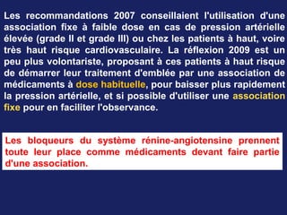 Les recommandations 2007 conseillaient l'utilisation d'une
association fixe à faible dose en cas de pression artérielle
élevée (grade II et grade III) ou chez les patients à haut, voire
très haut risque cardiovasculaire. La réflexion 2009 est un
peu plus volontariste, proposant à ces patients à haut risque
de démarrer leur traitement d'emblée par une association de
médicaments à dose habituelle, pour baisser plus rapidement
la pression artérielle, et si possible d'utiliser une association
fixe pour en faciliter l'observance.
Les bloqueurs du système rénine-angiotensine prennent
toute leur place comme médicaments devant faire partie
d'une association.
 