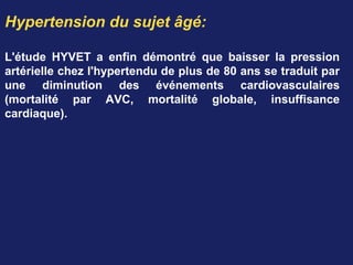 Hypertension du sujet âgé:
L'étude HYVET a enfin démontré que baisser la pression
artérielle chez l'hypertendu de plus de 80 ans se traduit par
une diminution des événements cardiovasculaires
(mortalité par AVC, mortalité globale, insuffisance
cardiaque).
 