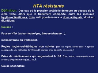HTA résistante
Définition: Des cas où la pression artérielle demeure au-dessus de la
cible fixée, alors que le traitement comporte, outre les mesures
hygiéno-diététiques, trois antihypertenseurs à dose adéquate, dont un
diurétique.
Causes :
Fausse HTA (erreur technique, blouse blanche…).
inobservance du traitement.
Règles hygiéno-diététiques non suivies (sel: un régime normo-sodé = 6gr/24h,
correspond à une natriurèse de 100meq/24 heures), prise de poids, alcool, etc.).
Prise de médicaments qui augmentent la PA (CTC, AINSI, contraceptifs oraux,
cocaïne, sympathomimétiques… etc.).
Cause secondaire
 
