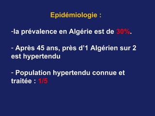 Epidémiologie :
-la prévalence en Algérie est de 30%.
- Après 45 ans, près d’1 Algérien sur 2
est hypertendu
- Population hypertendu connue et
traitée : 1/5
 
