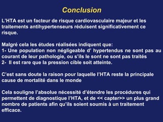 Conclusion
L’HTA est un facteur de risque cardiovasculaire majeur et les
traitements antihypertenseurs réduisent significativement ce
risque.
Malgré cela les études réalisées indiquent que:
1- Une population non négligeable d’ hypertendus ne sont pas au
courant de leur pathologie, ou s’ils le sont ne sont pas traités
2- Il est rare que la pression cible soit atteinte.
C’est sans doute la raison pour laquelle l’HTA reste la principale
cause de mortalité dans le monde
Cela souligne l’absolue nécessité d’étendre les procédures qui
permettent de diagnostique l’HTA, et de << capter>> un plus grand
nombre de patients afin qu’ils soient soumis à un traitement
efficace.
 