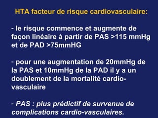 HTA facteur de risque cardiovasculaire:
- le risque commence et augmente de
façon linéaire à partir de PAS >115 mmHg
et de PAD >75mmHG
- pour une augmentation de 20mmHg de
la PAS et 10mmHg de la PAD il y a un
doublement de la mortalité cardio-
vasculaire
- PAS : plus prédictif de survenue de 
complications cardio-vasculaires. 
 
