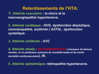 Retentissements de l’HTA:
1. Atteinte vasculaire : la micro et la
macroangiopathie hypertensive.
2. Atteinte cardiaque : HVG, dysfonction diastolique, 
coronaropathie, arythmie ( ACFA) , dysfonction 
systolique.
3. Atteinte cérébrale : AVC
4. Atteinte rénale : microalbuminurie ( marqueur de lésions
rénales, et un prédicteur puissant de mortalité totale et de morbi-
mortalité cardiovasculaire), IR.  
5. Atteinte ophtalmique: rétinopathie hypertensive.  
 