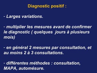 Diagnostic positif :
- Larges variations.
- multiplier les mesures avant de confirmer 
le diagnostic ( quelques  jours à plusieurs 
mois)
- en général 2 mesures par consultation, et 
au moins 2 à 3 consultations.
- différentes méthodes : consultation, 
MAPA, automésure.
 