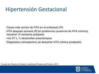 Hipertensión Gestacional
- Causa más común de HTA en el embarazo 5%
- HTA después semana 20 sin proteinuria (ausencia de HTA crónica),
resuelve 12 semanas postparto
- >ria 37 s, ¼ desarrollan preeclampsia
- Diagnóstico retrospectivo (al descartar HTA crónica postparto)
Tomado de: Chestnut’s Obstetric ,Anesthesia Priciples and Practice ,2014