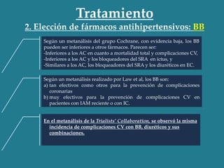 Tratamiento
2. Elección de fármacos antihipertensivos: BB
Según un metanálisis del grupo Cochrane, con evidencia baja, los BB
pueden ser inferiores a otros fármacos. Parecen ser:
-Inferiores a los AC en cuanto a mortalidad total y complicaciones CV,
-Inferiores a los AC y los bloqueadores del SRA en ictus, y
-Similares a los AC, los bloqueadores del SRA y los diuréticos en EC.
Según un metanálisis realizado por Law et al, los BB son:
a) tan efectivos como otros para la prevención de complicaciones
coronarias
b) muy efectivos para la prevención de complicaciones CV en
pacientes con IAM reciente o con IC.
En el metanálisis de la Trialists’ Collaboration, se observó la misma
incidencia de complicaciones CV con BB, diuréticos y sus
combinaciones.
 