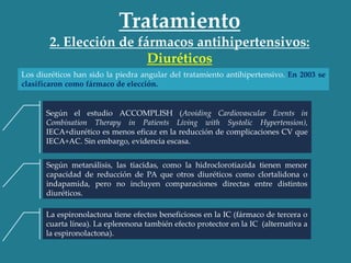 Tratamiento
2. Elección de fármacos antihipertensivos:
Diuréticos
Los diuréticos han sido la piedra angular del tratamiento antihipertensivo. En 2003 se
clasificaron como fármaco de elección.
Según el estudio ACCOMPLISH (Avoiding Cardiovascular Events in
Combination Therapy in Patients Living with Systolic Hypertension),
IECA+diurético es menos eficaz en la reducción de complicaciones CV que
IECA+AC. Sin embargo, evidencia escasa.
Según metanálisis, las tiacidas, como la hidroclorotiazida tienen menor
capacidad de reducción de PA que otros diuréticos como clortalidona o
indapamida, pero no incluyen comparaciones directas entre distintos
diuréticos.
La espironolactona tiene efectos beneficiosos en la IC (fármaco de tercera o
cuarta línea). La eplerenona también efecto protector en la IC (alternativa a
la espironolactona).
 