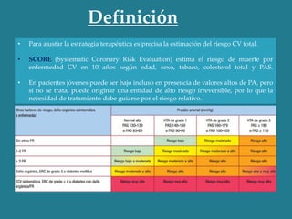 • Para ajustar la estrategia terapéutica es precisa la estimación del riesgo CV total.
• SCORE (Systematic Coronary Risk Evaluation) estima el riesgo de muerte por
enfermedad CV en 10 años según edad, sexo, tabaco, colesterol total y PAS.
• En pacientes jóvenes puede ser bajo incluso en presencia de valores altos de PA, pero
si no se trata, puede originar una entidad de alto riesgo irreversible, por lo que la
necesidad de tratamiento debe guiarse por el riesgo relativo.
Definición
 