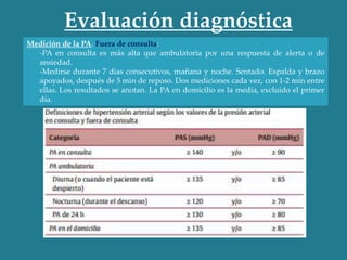 Medición de la PA. Fuera de consulta:
-PA en consulta es más alta que ambulatoria por una respuesta de alerta o de
ansiedad.
-Medirse durante 7 días consecutivos, mañana y noche. Sentado. Espalda y brazo
apoyados, después de 5 min de reposo. Dos mediciones cada vez, con 1-2 min entre
ellas. Los resultados se anotan. La PA en domicilio es la media, excluido el primer
día.
Evaluación diagnóstica
 