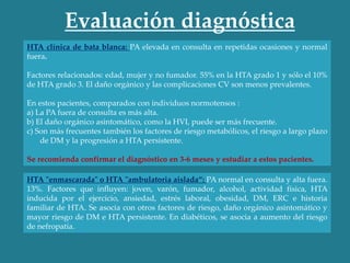 Evaluación diagnóstica
HTA clínica de bata blanca: PA elevada en consulta en repetidas ocasiones y normal
fuera.
Factores relacionados: edad, mujer y no fumador. 55% en la HTA grado 1 y sólo el 10%
de HTA grado 3. El daño orgánico y las complicaciones CV son menos prevalentes.
En estos pacientes, comparados con individuos normotensos :
a) La PA fuera de consulta es más alta.
b) El daño orgánico asintomático, como la HVI, puede ser más frecuente.
c) Son más frecuentes también los factores de riesgo metabólicos, el riesgo a largo plazo
de DM y la progresión a HTA persistente.
Se recomienda confirmar el diagnóstico en 3-6 meses y estudiar a estos pacientes.
HTA "enmascarada" o HTA "ambulatoria aislada“: PA normal en consulta y alta fuera.
13%. Factores que influyen: joven, varón, fumador, alcohol, actividad física, HTA
inducida por el ejercicio, ansiedad, estrés laboral, obesidad, DM, ERC e historia
familiar de HTA. Se asocia con otros factores de riesgo, daño orgánico asintomático y
mayor riesgo de DM e HTA persistente. En diabéticos, se asocia a aumento del riesgo
de nefropatía.
 