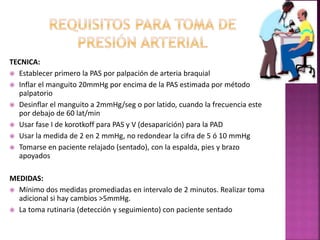 TECNICA:
 Establecer primero la PAS por palpación de arteria braquial
 Inflar el manguito 20mmHg por encima de la PAS estimada por método
palpatorio
 Desinflar el manguito a 2mmHg/seg o por latido, cuando la frecuencia este
por debajo de 60 lat/min
 Usar fase I de korotkoff para PAS y V (desaparición) para la PAD
 Usar la medida de 2 en 2 mmHg, no redondear la cifra de 5 ó 10 mmHg
 Tomarse en paciente relajado (sentado), con la espalda, pies y brazo
apoyados
MEDIDAS:
 Mínimo dos medidas promediadas en intervalo de 2 minutos. Realizar toma
adicional si hay cambios >5mmHg.
 La toma rutinaria (detección y seguimiento) con paciente sentado
 