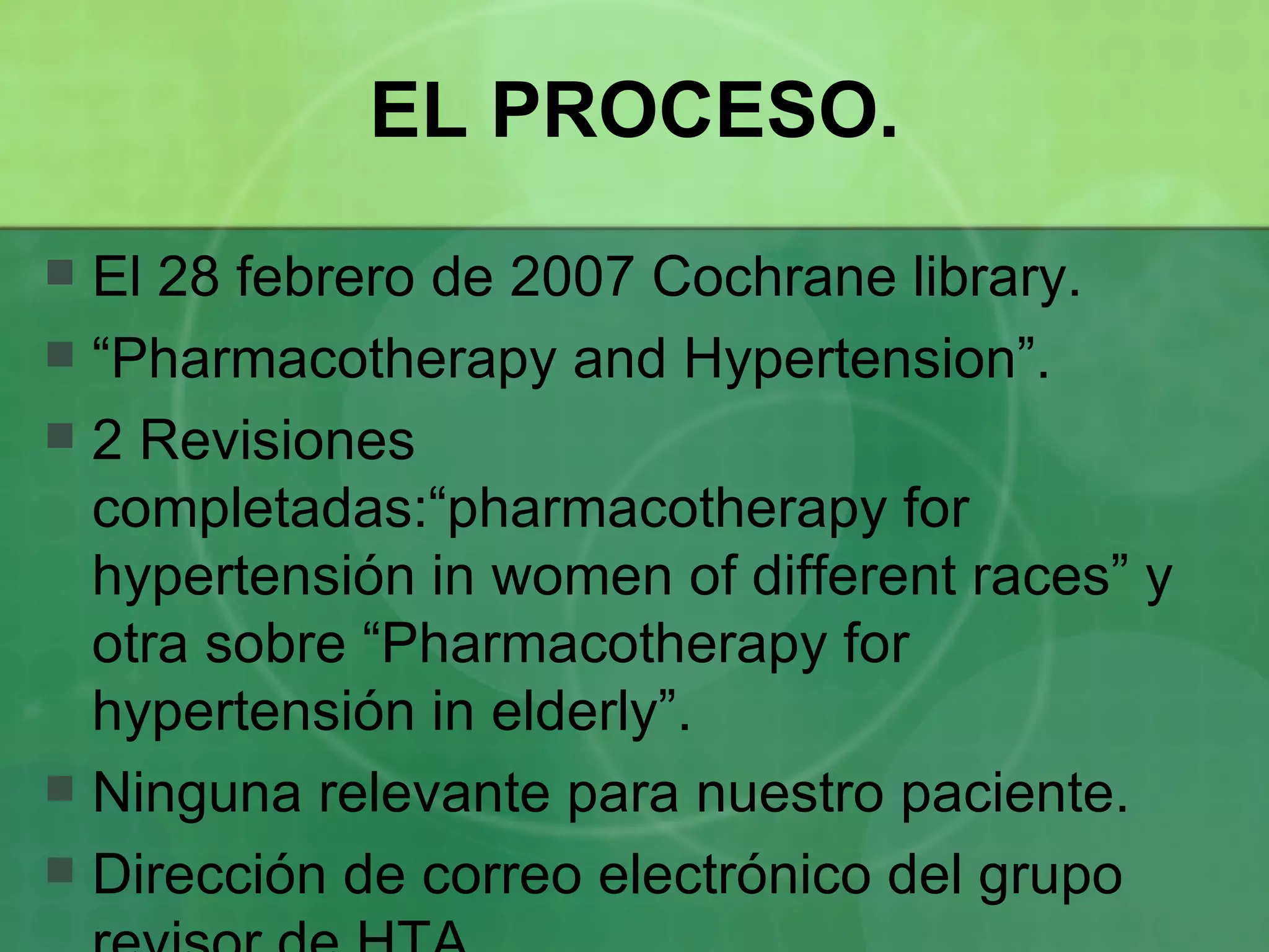EL PROCESO. El 28 febrero de 2007 Cochrane library. “ Pharmacotherapy and Hypertension”. 2 Revisiones completadas:“pharmacotherapy for hypertensión in women of different races” y otra sobre “Pharmacotherapy for hypertensión in elderly”. Ninguna relevante para nuestro paciente. Dirección de correo electrónico del grupo revisor de HTA. 
