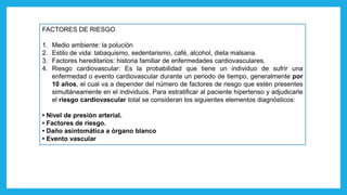 FACTORES DE RIESGO
1. Medio ambiente: la polución
2. Estilo de vida: tabaquismo, sedentarismo, café, alcohol, dieta malsana.
3. Factores hereditarios: historia familiar de enfermedades cardiovasculares.
4. Riesgo cardiovascular: Es la probabilidad que tiene un individuo de sufrir una
enfermedad o evento cardiovascular durante un periodo de tiempo, generalmente por
10 años, el cual va a depender del número de factores de riesgo que estén presentes
simultáneamente en el individuos. Para estratificar al paciente hipertenso y adjudicarle
el riesgo cardiovascular total se consideran los siguientes elementos diagnósticos:
• Nivel de presión arterial.
• Factores de riesgo.
• Daño asintomática a órgano blanco
• Evento vascular
 