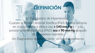 DEFINICIÓN
El Diagnostico de Hipertensión:
Cuando la Presión Arterial Sistólica (PAS) de una persona
en el consultorio o clínica sea ≥ 140 mm Hg y / o su
presión arterial diastólica (PAD) sea ≥ 90 mm Hg después
de un examen repetido.
Un Diagnostico oportuno tiene un buen tratamiento
 