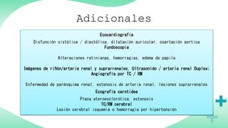 Adicionales
Ecocardiografia
Disfunción sistólica / diastólica, dilatación auricular, coartación aortica
Fundoscopia
Alteraciones retinianas, hemorragias, edema de papila
Imágenes de riñón/arteria renal y suprarrenales, Ultrasonido / arteria renal Duplex;
Angiografía por TC / RM
Enfermedad de parénquima renal, estenosis de arteria renal, lesiones suprarrenales
Ecografía carotidea
Placa ateroesclerótica, estenosis
TC/RM cerebral
Lesión cerebral isquemia o hemorragia por hipertensión
 