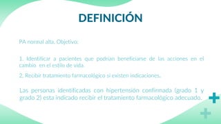 DEFINICIÓN
PA normal alta, Objetivo:
1. Identificar a pacientes que podrían beneficiarse de las acciones en el
cambio en el estilo de vida.
2, Recibir tratamiento farmacológico si existen indicaciones.
Las personas identificadas con hipertensión confirmada (grado 1 y
grado 2) esta indicado recibir el tratamiento farmacológico adecuado.
 