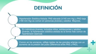 DEFINICIÓN
Hipertensión Sistólica Aislada: PAS elevada (≥140 mm Hg) y PAD baja
(<90 mm Hg) es común en personas jóvenes y adultos Mayores.
En individuos jóvenes, incluidos niños, adolescentes y adultos
jóvenes, la hipertensión sistólica aislada es la forma más común de
hipertensión esencial.
Común en los ancianos, refleja rigidez de las grandes arterias con un
aumento de la presión del pulso (diferencia entre PAS y PAD).
 