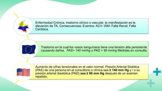 Enfermedad Crónica, trastorno clínico o vascular, la manifestación es la
elevación de TA. Consecuencias: Eventos: ACV- IAM- Falla Renal, Falla
Cardiaca.
Trastorno en la cual los vasos sanguíneos tiene una tensión alta persistente
causando daños. PAS> 140 mmhg o PAD > 90 mmhg Medidas en consulta.
Aumento de cifras tensionales en el valor normal. Presión Arterial Sistólica
(PAS) de una persona en el consultorio o clínica sea ≥ 140 mm Hg y / o su
presión arterial diastólica (PAD) sea ≥ 90 mm Hg después de un examen
repetido.
 
