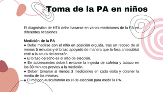 Toma de la PA en niños
El diagnóstico de HTA debe basarse en varias mediciones de la PA en
diferentes ocasiones.
Medición de la PA
● Debe medirse con el niño en posición erguida, tras un reposo de al
menos 5 minutos y el brazo apoyado de manera que la fosa antecubital
esté a la altura del corazón.
● El brazo derecho es el sitio de elección.
● En adolescentes deberá evitarse la ingesta de cafeína y tabaco en
los 30 minutos previos a la medición.
● Deben tomarse al menos 3 mediciones en cada visita y obtener la
media de las mismas.
● El método auscultatorio es el de elección para medir la PA.
 